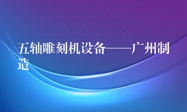 五轴雕刻机设备——广州制造