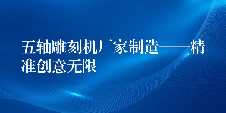 五轴雕刻机厂家制造——精准创意无限