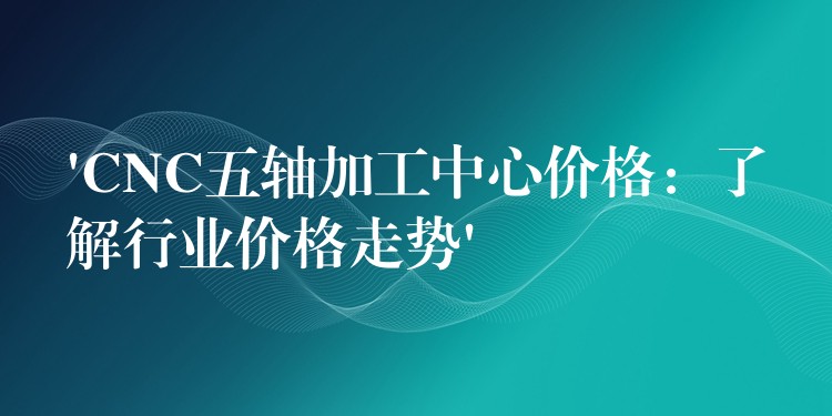 ‘CNC五轴加工中心价格：了解行业价格走势’