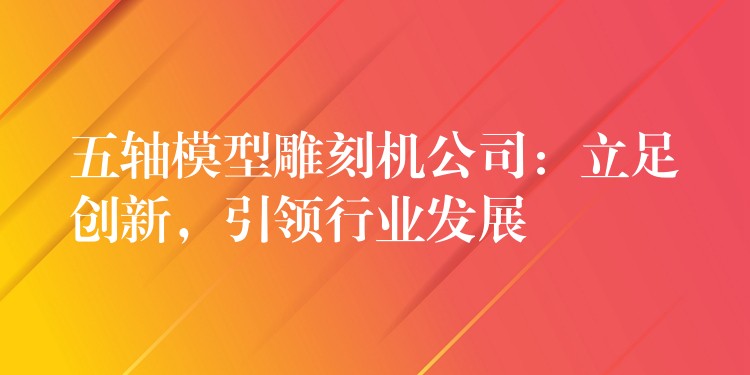 五轴模型雕刻机公司：立足创新，引领行业发展