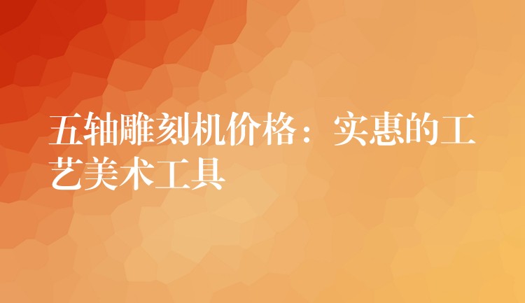 五轴雕刻机价格：实惠的工艺美术工具