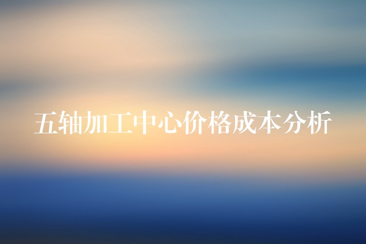五轴加工中心价格成本分析