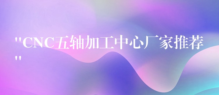 “CNC五轴加工中心厂家推荐”