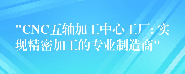 “CNC五轴加工中心工厂: 实现精密加工的专业制造商”