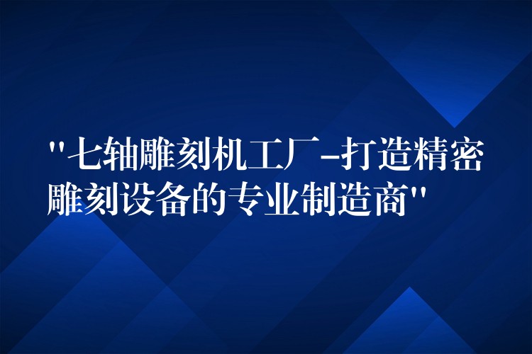 “七轴雕刻机工厂-打造精密雕刻设备的专业制造商”