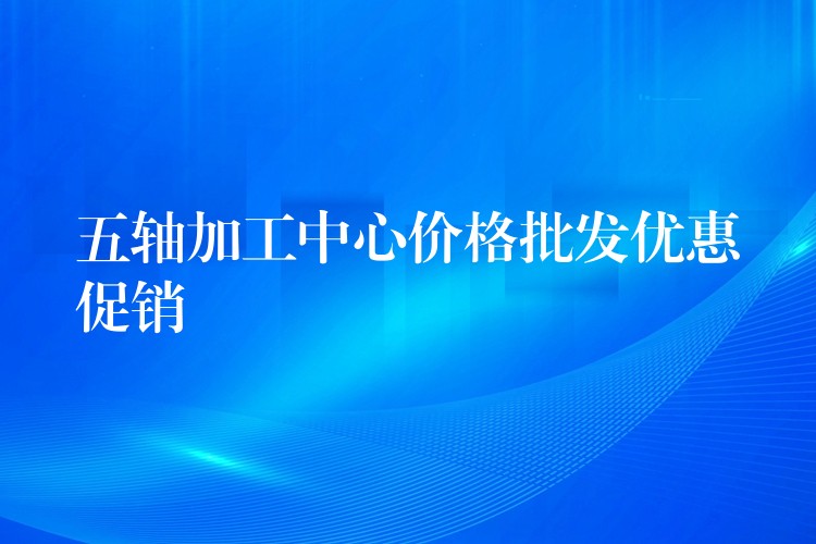五轴加工中心价格批发优惠促销