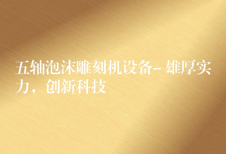 五轴泡沫雕刻机设备- 雄厚实力，创新科技