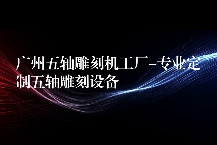 广州五轴雕刻机工厂-专业定制五轴雕刻设备