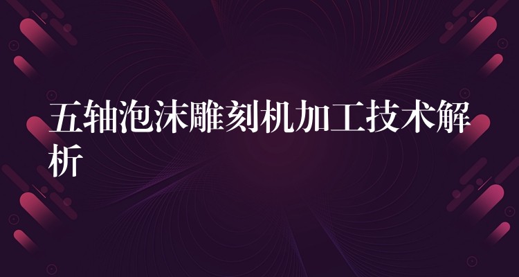 五轴泡沫雕刻机加工技术解析