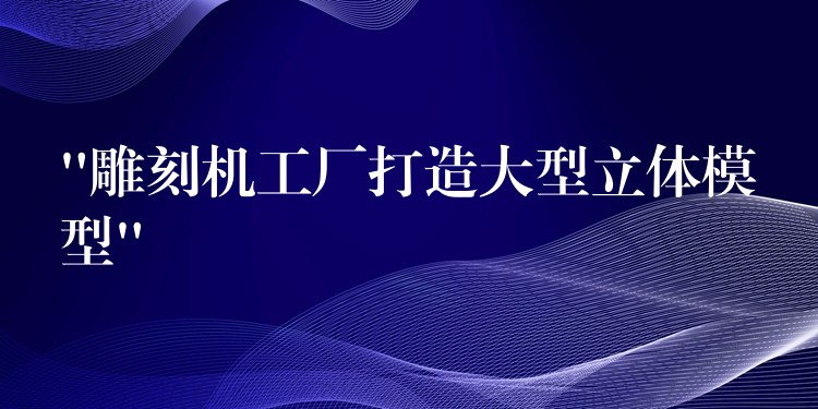“雕刻机工厂打造大型立体模型”