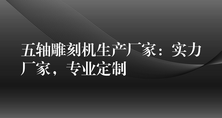 五轴雕刻机生产厂家：实力厂家，专业定制