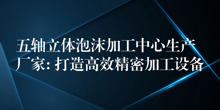 五轴立体泡沫加工中心生产厂家: 打造高效精密加工设备