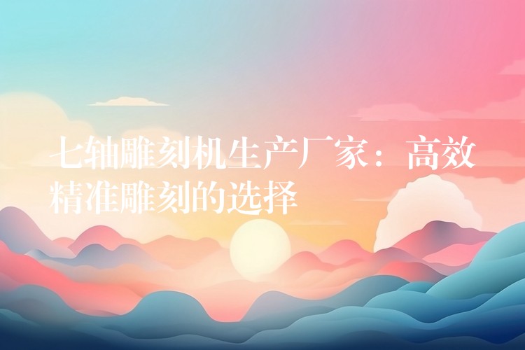 七轴雕刻机生产厂家：高效精准雕刻的选择