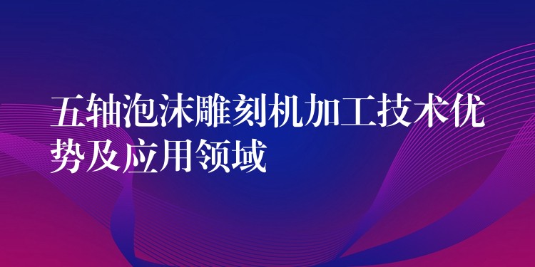 五轴泡沫雕刻机加工技术优势及应用领域