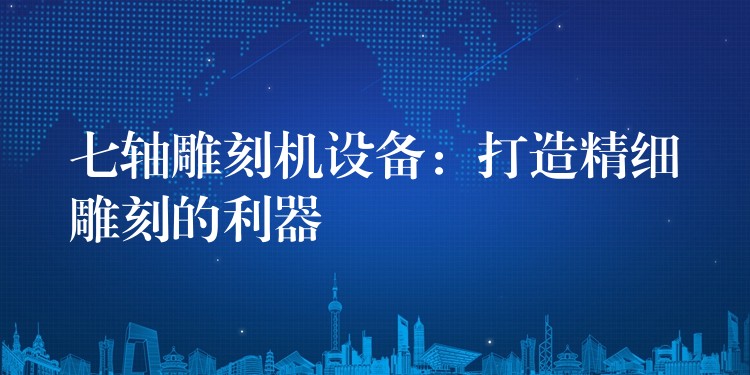 七轴雕刻机设备：打造精细雕刻的利器