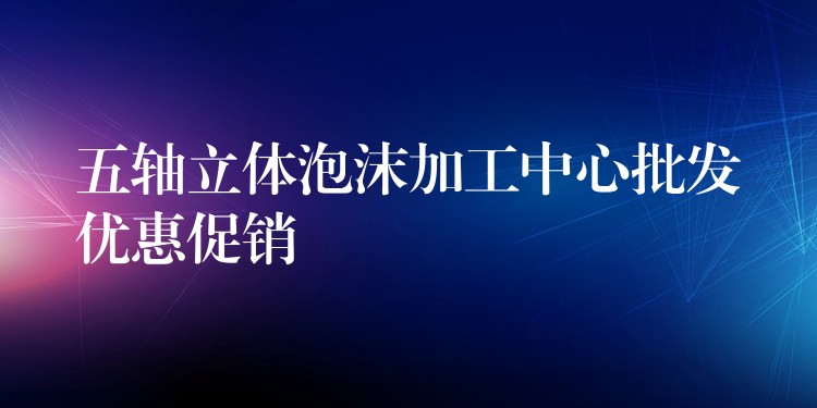 五轴立体泡沫加工中心批发优惠促销