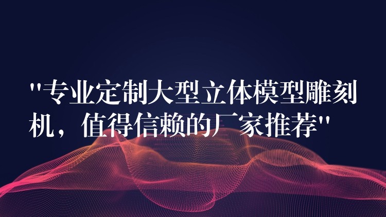 “专业定制大型立体模型雕刻机，值得信赖的厂家推荐”