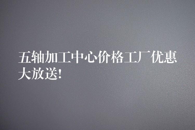 五轴加工中心价格工厂优惠大放送!