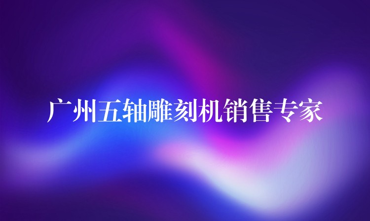 广州五轴雕刻机销售专家