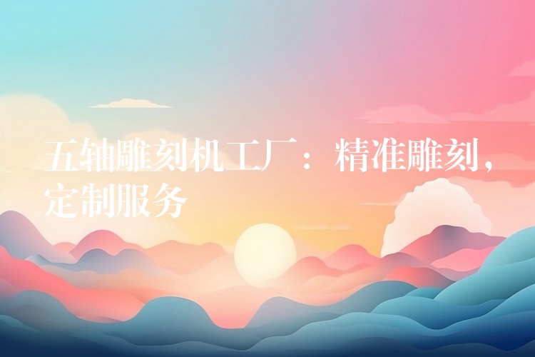 五轴雕刻机工厂：精准雕刻，定制服务