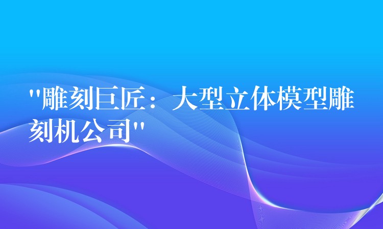 “雕刻巨匠：大型立体模型雕刻机公司”