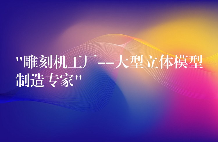 “雕刻机工厂–大型立体模型制造专家”
