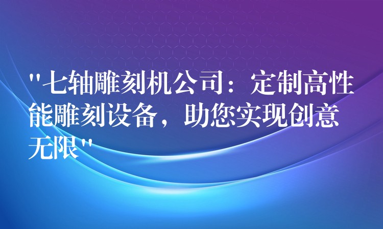 “七轴雕刻机公司：定制高性能雕刻设备，助您实现创意无限”