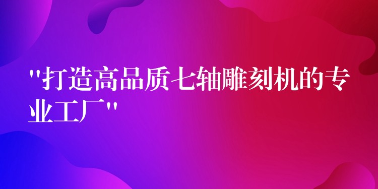 “打造高品质七轴雕刻机的专业工厂”