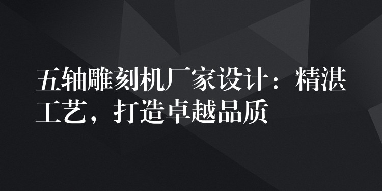五轴雕刻机厂家设计：精湛工艺，打造卓越品质