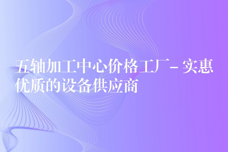 五轴加工中心价格工厂- 实惠优质的设备供应商