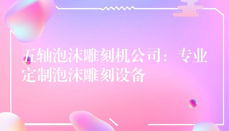 五轴泡沫雕刻机公司：专业定制泡沫雕刻设备