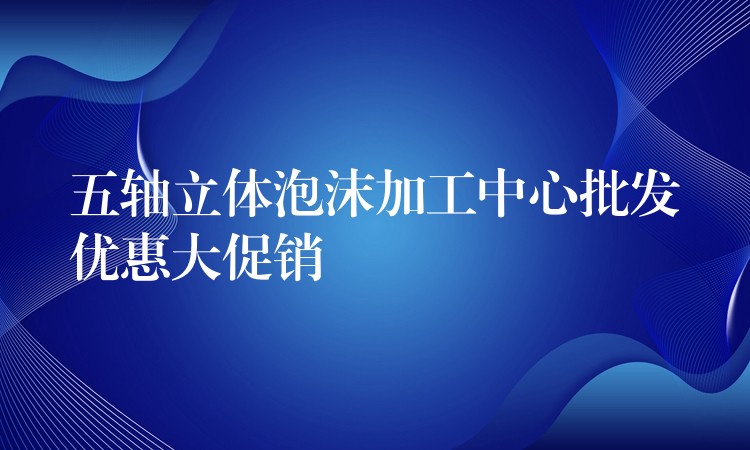 五轴立体泡沫加工中心批发优惠大促销