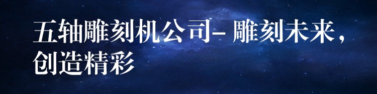 五轴雕刻机公司- 雕刻未来，创造精彩