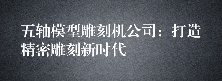 五轴模型雕刻机公司：打造精密雕刻新时代