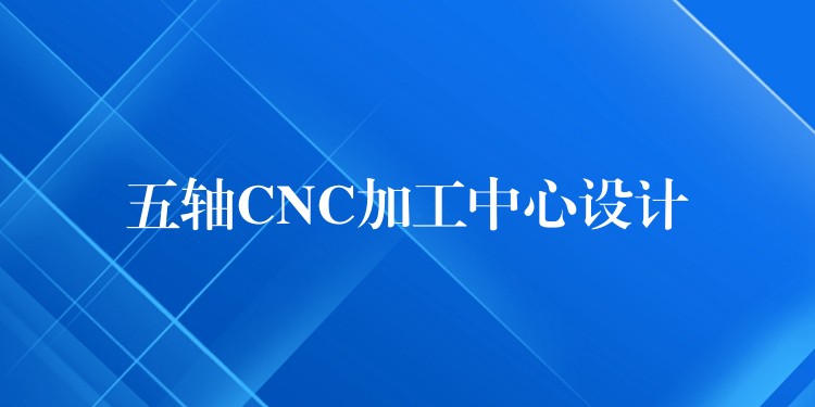 五轴CNC加工中心设计
