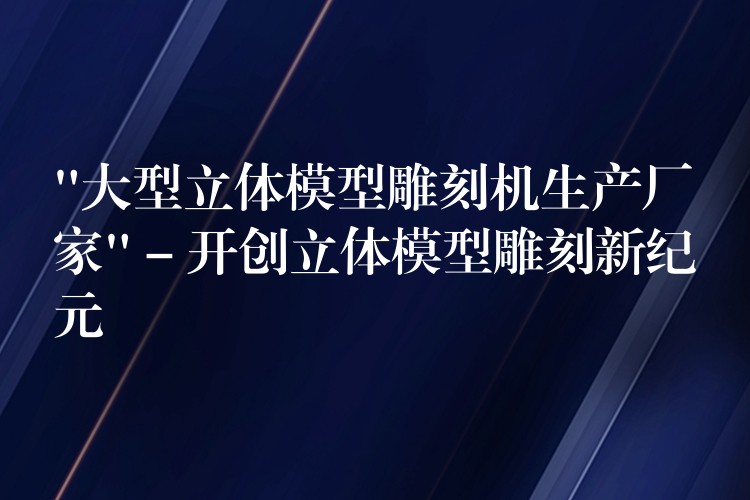 “大型立体模型雕刻机生产厂家” – 开创立体模型雕刻新纪元