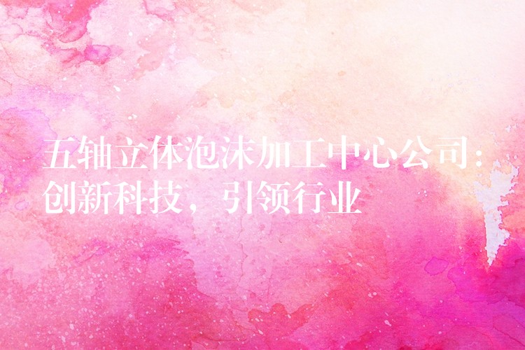 五轴立体泡沫加工中心公司：创新科技，引领行业