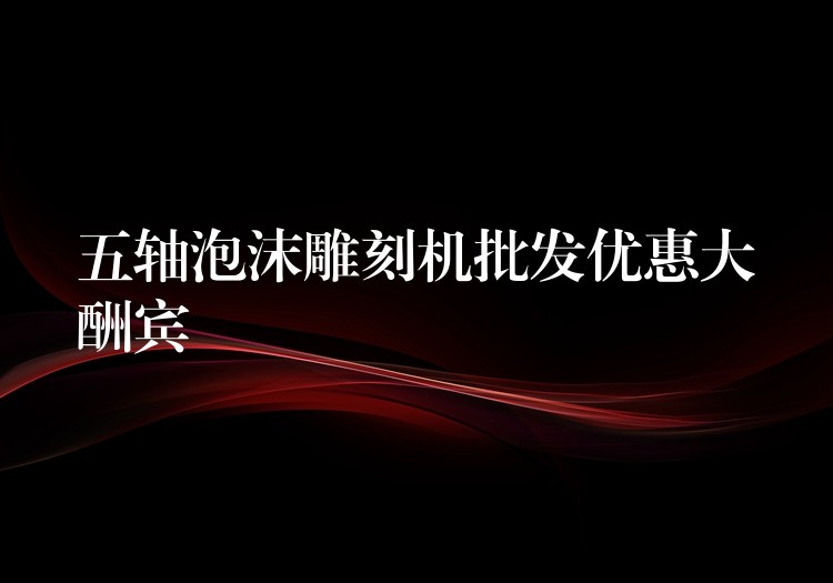 五轴泡沫雕刻机批发优惠大酬宾